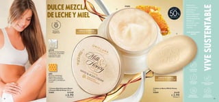 DULCE MEZCLA
DE LECHE Y MIEL
28 29
 
 Crema Nutritiva para Manos
y Cuerpo Milk  Honey 250 ml
31602 $ 15.00
 $ 6.90
Puntos: 5
 
 Jabón en Barra Milk  Honey
75 g
31604 $ 6.00
 $ 2.90
Puntos: 2
CUIDAMOS
LOS BOSQUES
FORMULACIONES
SEGURAS
CUIDAMOS
EL AGUA
EMPAQUES
SUSTENTABLES
CUIDAMOS
EL CLIMA
VIVE
SUSTENTABLE
Productos
con extractos
naturales y
fórmulas
especializadas
que cuidan el
medioambiente
desde su
creación y aún
después de
usarlas.
POR UN PLANETA
MEJOR
DE DESCT.
MIEL
Rica en vitaminas,
minerales y ácido
fólico que hidratan,
suavizan y revitalizan
tu piel.
LECHE
Rica en humectantes,
vitaminas, minerales
y proteínas que
hidratan tu piel.
Extractos
Orgánicos


250 ml
CREMA NUTRITIVA
HIDRATA Y SUAVIZA
JABÓN EN BARRA
HIDRATA Y SUAVIZA
50
MÁS DE
31602
 