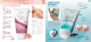 DEPÍLATE EN CASA
GEL PARA RASURADO
PROTEGE
36 37
 
 Gel Anticelulitis con Cafeína y
Hoja de Loto 150 ml
31317 $ 22.00
 $ 16.90
Puntos: 12
 
 Gel para Rasurado Silk Beauty
150 ml
32601 $ 10.00
 $ 5.90
Puntos: 4
PROTEÍNA DE SEDA
Y ACEITE DE ONAGRA
que ayudan a lubricar la
piel.
Contiene:
Mejora el deslizamiento de
las cuchillas
y protege tu piel
de cortes e irritaciones.
Dermatológicamente
probado que retarda
el crecimiento del
vello.
Axilas
Bikini
Piernas
Brazos
ÁREAS DE USO:
VIVE
SUSTENTABLE
150 ml
A
p
l
i
c
a
d
o
r
d
e
m
a
saje en roll-on
ANTES DESPUÉS
MODO DE USO
Gira el aplicador para abrir y
presiona el tubo para que salga el gel.
Gira de nuevo para cerrar y masajea
con movimientos suaves y circulares
sobre tus piernas y glúteos.
LA PIEL LUCE
MÁS LISA
Y FIRME
Tras 6 semanas
de uso**.
*Prueba de consumidor. Evaluado por 104 mujeres tras 1 mes
de uso. Disminución en términos de apariencia. **Prueba de
consumidor en 64 mujeres.
Hasta en 2 semanas*
Gel Anticelulitis con Cafeína
¡ADIÓS A LA PIEL
DE NARANJA!


150 ml
TU OPINIÓN
Es la segunda vez que lo utilizo
y ¡wow! Las marcas se han
borrado casi por completo.
-Luisa Guillén
 