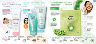 52 53
 
 Mascarilla de Arcilla
para Control de Grasa
Facial Pure Skin
50 ml
41674 $ 12.90
 $ 5.90
Puntos: 4
 
 Crema Facial
Matificante y
Refrescante Pure Skin
50 ml
41673 $ 14.00
 $ 5.90
Puntos: 4
 
﻿
Love Nature Tónico
Refrescante con Aloe
Vera y Agua de Coco
150 ml
34820 $ 12.00
Puntos: 8
 
﻿
Mascarilla y Exfoliante
para Labios Love Nature
Tropical Bliss
15 ml
37578 $ 9.00
Puntos: 6
 
 Parches Hidratantes de
Kiwi Love Nature
8 unidades.
41696 $ 11.00
 $ 6.90
Puntos: 5
 
﻿
Love Nature Aceite
Purificante con Árbol del
Té y Limón
10 ml
34849 $ 10.00
Puntos: 7
 
 Limpiador Facial
Aclarador con Vitaminas
E  B3 Glow Essentials
125 ml
43908 $ 11.00
 $ 4.90
Puntos: 3
MODO DE USO
Aplica la cantidad de
parches que quieras
sobre la piel limpia
y seca, evitando el
contacto con los ojos.
Con extracto
orgánico de kiwi,
rico en vitaminas
y antioxidantes.
EMPAQUE R
E
S
E
L
L
A
B
L
E
Déjalos actuar por
10 minutos y luego
retíralos sin enjuagar.
DISFRUTA DE UNA
PIEL SUAVE Y
RADIANTE.
Deposítalos en un
bote de basura
después de su uso.
TODO TIPO DE PIEL
ÚSALOS EN CUALQUIER
ZONA SECA DE TU PIEL
Ayudan a minimizar
las líneas finas a
causadelasequedad.
Dejan la piel suave
y radiante.
CUIDADO
ORGÁNICO
8 PARCHES DE KIWI HIDRATANTES
CUIDADO
DE
LA
PIEL
1
2
3
4
HIDRATA
P
R
O
T
E
G
E
I
L
U
M
I
N
A
 
﻿
Crema Facial Aclaradora
con Vitaminas E  B3
Glow Essentials
75 ml
43911 $ 10.00
Puntos: 7
ACLARA TU PIEL
CON GLOW ESSENTIALS
TODO TIPO DE PIEL PIEL GRASA
LIMPIADOR FACIAL
ACLARANTE
Remueve efectivamente
impurezas de la piel.
Libre de jabón, alcohol
y parabenos.
MINIMIZA GRANITOS Y CARA
GRASOSA, ¡EN MINUTOS!
Matifica y controla
el sebo facial
en minutos.
Reduce el brillo facial
y previene futuras
imperfecciones.
H
A
S
T
A
EN MI N
U
T
O
S
5
MASCARILLA
DE ARCILLA
CREMA FACIAL
MATIFICANTE




 