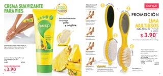 EDICIÓN LIMITADA
NUEVAS!
DISFRUTA
SU AROMA
EN LA PÁGINA
ANTERIOR
22 23
 
 Crema Suavizante para Pies con
Piña y Jengibre Feet Up
75 ml
41897 $ 9.00
 
 Lima Multiusos para Pies 4
en 1 Feet Up
Poliestireno, polipropileno, piedra
pómez, hierro, papel de lija.
Medidas: 19.5 x 4.5 cm.
44016 $ 8.00
Puntos: 3
PROMOCIÓN
PRECIO POR INTRODUCCIÓN
$ 3.90
Puntos: 3
¡Huméctalos!
Finaliza tu rutina usando la Crema
Suavizante para lucir unos
pies hermosos e hidratados.
1
3
2
4
L
I
JA
DE AG
U
A
LIMA MET
Á
L
I
C
A
P
I
EDRA PÓ
M
E
Z
C
E
P
I
L
L
O
Con cordón para
colgarlo en la ducha.

LIMA
MULTIUSOS
Por la compra de cada producto de este catálogo.
PARA PIES 4 EN 1 FEET UP
A SOLO:
*
4 beneficios en 1
Aprovecha las
4 caras de esta lima
y consiente tus pies:
1. Lija de agua para
suavizar la piel y
preparla para el
siguiente paso.
2. Piedra pómez
para una
suave exfoliación.
3. Lima metálica
para eliminar
callos y asperezas.
4. Cepillo para
eliminar los
residuos de tus
pies.
CREMA SUAVIZANTE
PARA PIES
Aplícala sobre tus pies limpios dando un
ligero masaje hasta que se absorba. Para
mejores resultados, úsala día y noche.

Textura Ligera
Deliciosa humectación
con aroma a
piña
y jengibre.
$ 3.90
Puntos: 2
*Precio Neto Emprendedor
Asociado. No otorga descuento,
pero sí puntos.
 