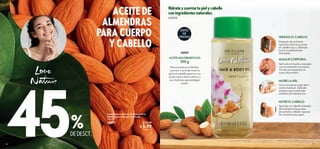 17
16
 
﻿
Love Nature Aceite de Almendras
Dulces para Cuerpo y Cabello
100 ml
38907 $ 13.00
 $ 6.90
Puntos: 5
%
ACEITE DE
ALMENDRAS
PARA CUERPO
Y CABELLO
Hidrata y suaviza tu piel y cabello
con ingredientes naturales.
DE DESCT.
Aplícalo en la piel y masajea
con movimientos circulares.
Vivirás una experiencia
súper placentera.
Usa el aceite en lugar de tu
crema habitual. Aplícalo
siempre que tu piel esté
sedienta de hidratación.
Después de ducharte
aplícalo sobre las puntas;
el cabello seco y dañado
lucirá increíblemente
hidratado.
HIDRATA EL CABELLO
MASAJE CORPORAL
NUTRE LA PIEL
Reconocido por hidratar,
suavizar y acondicionar la
piel y el cabello gracias a su
ácido oleico extra nutritivo y
sus vitaminas que protegen
la piel.
Aplícalo en cabello húmedo,
de la mitad a las puntas;
envuélvelo y déjalo reposar.
No necesita enjuague.
NUTRE EL CABELLO
38907
ACEITE MULTIBENEFICIOS
100 g
UNISEX
45
ÉXITO
DE
VENTAS
 