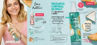FROTA
AQUÍ
Y DISFRUTA
SU AROMA
NUEVA!
12 13
 
 Fragancia Corporal
Refrescante con Agua de
Coco y Melón Orgánicos
Love Nature
200 ml
43956 $ 24.00
 
 Fragancia Corporal
Energizante con Menta y
Frambuesa Orgánicas Love
Nature 200 ml
43954 $ 24.00
 $ 14.90
Puntos: 11
$ 12.90
Puntos: 9
PRECIO POR INTRODUCCIÓN
NUEVA!


¡REFRÉSCATE!
Dúchate
todos los días con el gel
o el jabón en barra.
Refréscate
y perfuma tu piel a cualquier
hora del día, con la fragancia
corporal.
FRAGANCIA
CORPORAL
EN SPRAY
Alcohol de
Origen Natural
Extractos
Orgánicos
Con Agua de Coco
 Melón
Paso
Sigue la rutina completa
Love Nature
Paso
TIP
Para que tu fragancia te brinde
un extra de frescura,
¡guárdala en
*La cantidad exacta varía entre el 50 y 100%,
y se muestra en cada producto.
elrefrigerador!
Envases con hasta
100% de Plástico
Reciclado*
200 ml
Úsalaen todoel cuerpo.
Un toque de frescura en tu piel
gracias a la cremosidad del
coco que se funde
delicadamente con la
dulzura acuosa del melón.
 