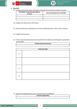 Concurso Nacional Crea
y Emprende
9
Diseño: Lic. Maykol Otiniano
V. Ejecución
V.1. Listado y descripción de las actividades realizadas que permitieron obtener recursos.
Actividades realizadas para obtener
recursos
Breve descripción de la actividad
V.2. Diagrama de Operaciones del Proceso
V.3. Afiches publicitarios elaborados con la técnica AIDA (Atención, interés, Deseo, Acción)
V.4. Logotipo del producto
V.5. Videopromocional delproyectode emprendimientoelaborado,de 30segundos,aplicandola
técnica AIDA.
Link del video promocional
Guión del video
A
I
D
A
V.6. Diapositiva elaborada para venta, utilizando la técnica 10/20/30
Link de la diapositiva
 