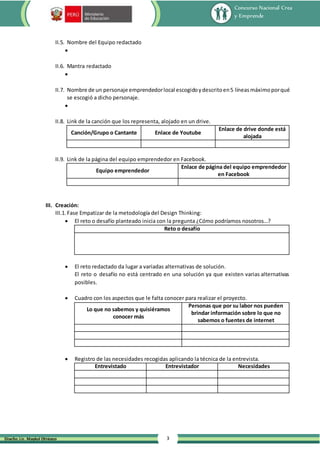 Concurso Nacional Crea
y Emprende
3
Diseño: Lic. Maykol Otiniano
II.5. Nombre del Equipo redactado

II.6. Mantra redactado

II.7. Nombre de un personaje emprendedorlocal escogidoydescritoen5 líneasmáximoporqué
se escogió a dicho personaje.

II.8. Link de la canción que los representa, alojado en un drive.
Canción/Grupo o Cantante Enlace de Youtube
Enlace de drive donde está
alojada
II.9. Link de la página del equipo emprendedor en Facebook.
Equipo emprendedor
Enlace de página del equipo emprendedor
en Facebook
III. Creación:
III.1. Fase Empatizar de la metodología del Design Thinking:
 El reto o desafío planteado inicia con la pregunta ¿Cómo podríamos nosotros…?
Reto o desafío
 El reto redactado da lugar a variadas alternativas de solución.
El reto o desafío no está centrado en una solución ya que existen varias alternativas
posibles.
 Cuadro con los aspectos que le falta conocer para realizar el proyecto.
Lo que no sabemos y quisiéramos
conocer más
Personas que por su labor nos pueden
brindar información sobre lo que no
sabemos o fuentes de internet
 Registro de las necesidades recogidas aplicando la técnica de la entrevista.
Entrevistado Entrevistador Necesidades
 