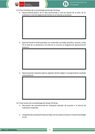 Concurso Nacional Crea
y Emprende
6
Diseño: Lic. Maykol Otiniano
III.4. Fase Prototipar de la metodología del Design Thinking:
 Representación gráfica de la idea seleccionada a nivel de boceto (Si se trata de un
producto) a nivel de diagrama de flechas (si se trata de un servicio).
 Representación final del prototipo, con materiales reciclados,plastilina, cartones u otros
(Si se trata de un producto) si se trata de un servicio, un diagrama de operaciones de
procesos.
 Representación mediante gráficos digitales (diseño digital o la programación mediante
computadoras)
III.5. Fase Evaluar de la metodología del Design Thinking:
 Descripción del procedimiento de evaluación aplicado de acuerdo a la técnica de
evaluación empleada.
 Fotografíasdel prototipofinalpresentado,conlasmejorasrealizasenrelaciónal prototipo
inicial.
 