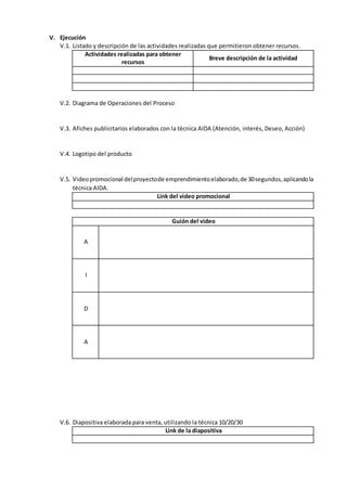 V. Ejecución
V.1. Listado y descripción de las actividades realizadas que permitieron obtener recursos.
Actividades realizadas para obtener
recursos
Breve descripción de la actividad
V.2. Diagrama de Operaciones del Proceso
V.3. Afiches publicitarios elaborados con la técnica AIDA (Atención, interés, Deseo, Acción)
V.4. Logotipo del producto
V.5. Videopromocional delproyectode emprendimientoelaborado,de 30segundos,aplicandola
técnica AIDA.
Link del video promocional
Guión del video
A
I
D
A
V.6. Diapositiva elaborada para venta, utilizando la técnica 10/20/30
Link de la diapositiva
 