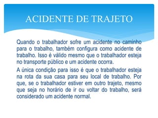 Quando o trabalhador sofre um acidente no caminho
para o trabalho, também configura como acidente de
trabalho. Isso é válido mesmo que o trabalhador esteja
no transporte público e um acidente ocorra.
A única condição para isso é que o trabalhador esteja
na rota da sua casa para seu local de trabalho. Por
que, se o trabalhador estiver em outro trajeto, mesmo
que seja no horário de ir ou voltar do trabalho, será
considerado um acidente normal.
ACIDENTE DE TRAJETO
 
