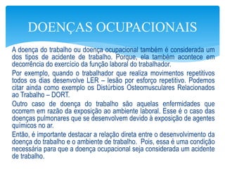 A doença do trabalho ou doença ocupacional também é considerada um
dos tipos de acidente de trabalho. Porque, ela também acontece em
decorrência do exercício da função laboral do trabalhador.
Por exemplo, quando o trabalhador que realiza movimentos repetitivos
todos os dias desenvolve LER – lesão por esforço repetitivo. Podemos
citar ainda como exemplo os Distúrbios Osteomusculares Relacionados
ao Trabalho – DORT.
Outro caso de doença do trabalho são aquelas enfermidades que
ocorrem em razão da exposição ao ambiente laboral. Esse é o caso das
doenças pulmonares que se desenvolvem devido à exposição de agentes
químicos no ar.
Então, é importante destacar a relação direta entre o desenvolvimento da
doença do trabalho e o ambiente de trabalho. Pois, essa é uma condição
necessária para que a doença ocupacional seja considerada um acidente
de trabalho.
DOENÇAS OCUPACIONAIS
 