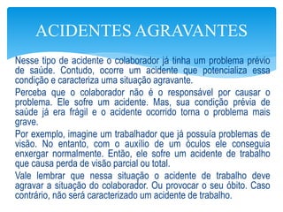 Nesse tipo de acidente o colaborador já tinha um problema prévio
de saúde. Contudo, ocorre um acidente que potencializa essa
condição e caracteriza uma situação agravante.
Perceba que o colaborador não é o responsável por causar o
problema. Ele sofre um acidente. Mas, sua condição prévia de
saúde já era frágil e o acidente ocorrido torna o problema mais
grave.
Por exemplo, imagine um trabalhador que já possuía problemas de
visão. No entanto, com o auxílio de um óculos ele conseguia
enxergar normalmente. Então, ele sofre um acidente de trabalho
que causa perda de visão parcial ou total.
Vale lembrar que nessa situação o acidente de trabalho deve
agravar a situação do colaborador. Ou provocar o seu óbito. Caso
contrário, não será caracterizado um acidente de trabalho.
ACIDENTES AGRAVANTES
 