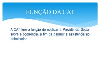 A CAT tem a função de notificar a Previdência Social
sobre a ocorrência, a fim de garantir a assistência ao
trabalhador.
FUNÇÃO DA CAT
 