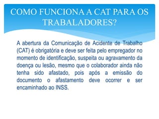 A abertura da Comunicação de Acidente de Trabalho
(CAT) é obrigatória e deve ser feita pelo empregador no
momento de identificação, suspeita ou agravamento da
doença ou lesão, mesmo que o colaborador ainda não
tenha sido afastado, pois após a emissão do
documento o afastamento deve ocorrer e ser
encaminhado ao INSS.
COMO FUNCIONAA CAT PARA OS
TRABALADORES?
 