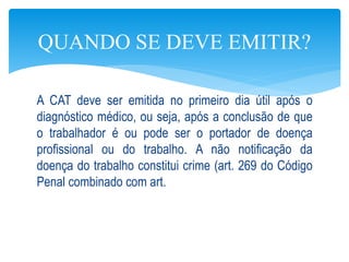A CAT deve ser emitida no primeiro dia útil após o
diagnóstico médico, ou seja, após a conclusão de que
o trabalhador é ou pode ser o portador de doença
profissional ou do trabalho. A não notificação da
doença do trabalho constitui crime (art. 269 do Código
Penal combinado com art.
QUANDO SE DEVE EMITIR?
 