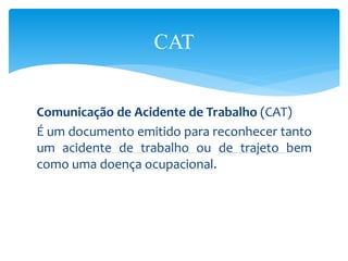 Comunicação de Acidente de Trabalho (CAT)
É um documento emitido para reconhecer tanto
um acidente de trabalho ou de trajeto bem
como uma doença ocupacional.
CAT
 