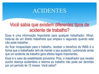 Você sabia que existem diferentes tipos de
acidente de trabalho?
Essa é uma informação importante para qualquer trabalhador. Afinal,
trata-se de um direito trabalhista que ampara o segurado quando este
não pode trabalhar.
Ao ficar incapacitado para o trabalho, receber o benefício do INSS é a
forma que o trabalhador tem de manter o seu sustento. Lembrando ainda
que um acidente de trabalho gera efeitos legais importantes.
Esse é o caso da estabilidade provisória. Pois, o trabalhador que recebe
auxílio doença acidentário e retorna ao trabalho não pode ser demitido
por um período de 12 meses. Você sabia?
ACIDENTES
 