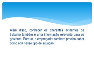Além disso, conhecer os diferentes acidentes de
trabalho também é uma informação relevante para os
gestores. Porque, o empregador também precisa saber
como agir nesse tipo de situação.
 