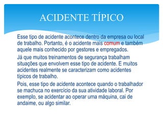 Esse tipo de acidente acontece dentro da empresa ou local
de trabalho. Portanto, é o acidente mais comum e também
aquele mais conhecido por gestores e empregados.
Já que muitos treinamentos de segurança trabalham
situações que envolvem esse tipo de acidente. E muitos
acidentes realmente se caracterizam como acidentes
típicos de trabalho.
Pois, esse tipo de acidente acontece quando o trabalhador
se machuca no exercício da sua atividade laboral. Por
exemplo, se acidentar ao operar uma máquina, cai de
andaime, ou algo similar.
ACIDENTE TÍPICO
 