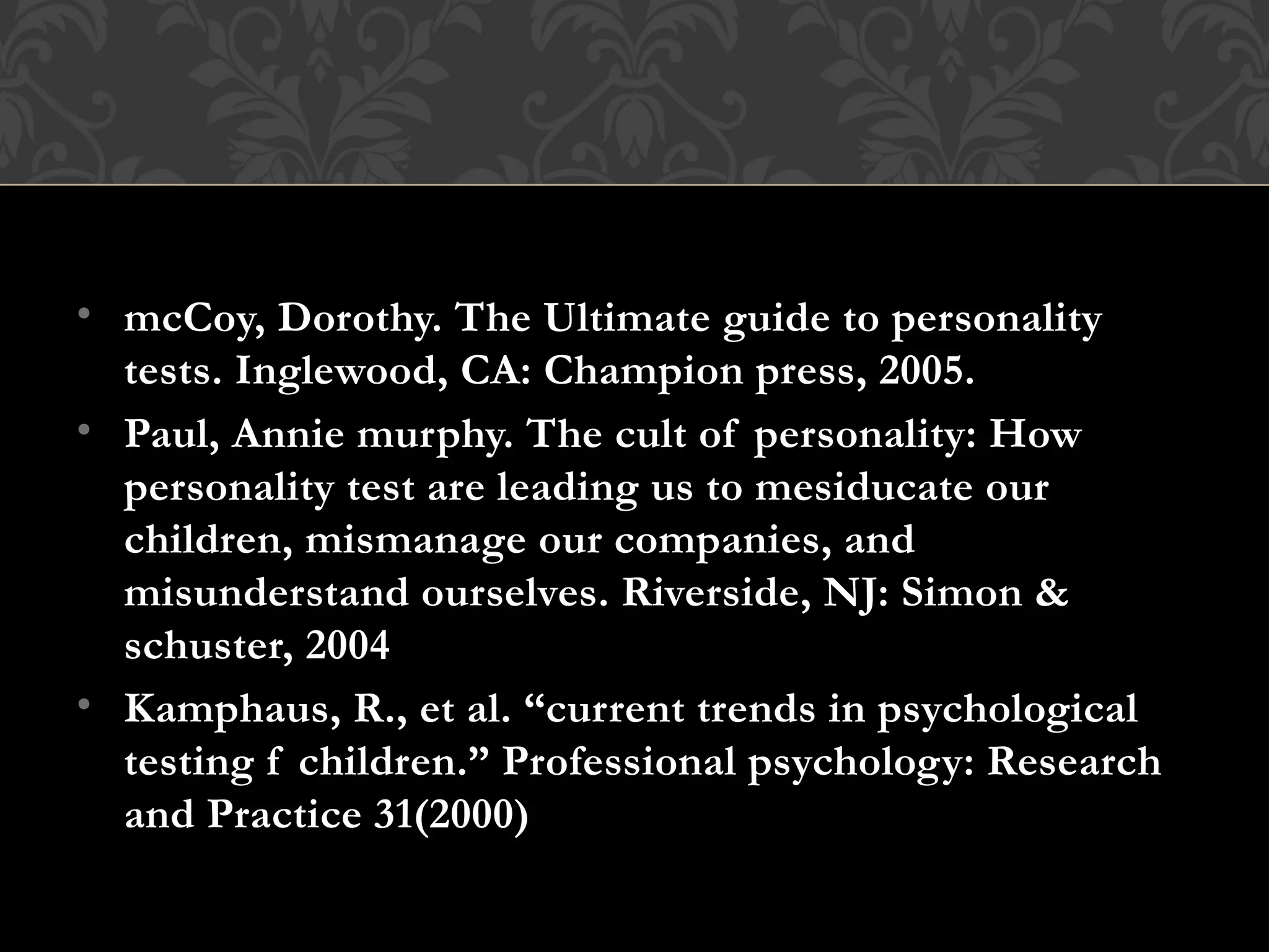 • mcCoy, Dorothy. The Ultimate guide to personality
tests. Inglewood, CA: Champion press, 2005.
• Paul, Annie murphy. The cult of personality: How
personality test are leading us to mesiducate our
children, mismanage our companies, and
misunderstand ourselves. Riverside, NJ: Simon &
schuster, 2004
• Kamphaus, R., et al. “current trends in psychological
testing f children.” Professional psychology: Research
and Practice 31(2000)
 