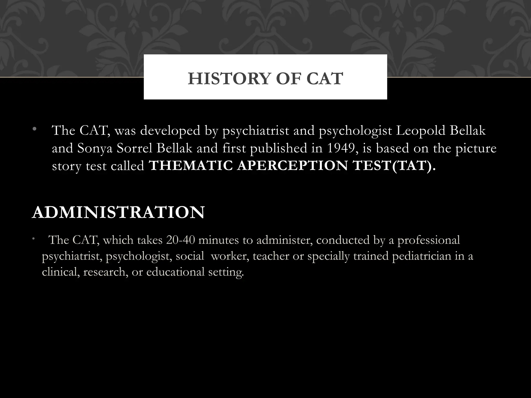 • The CAT, was developed by psychiatrist and psychologist Leopold Bellak
and Sonya Sorrel Bellak and first published in 1949, is based on the picture
story test called THEMATIC APERCEPTION TEST(TAT).
ADMINISTRATION
• The CAT, which takes 20-40 minutes to administer, conducted by a professional
psychiatrist, psychologist, social worker, teacher or specially trained pediatrician in a
clinical, research, or educational setting.
HISTORY OF CAT
 