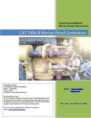 Used Reconditioned
Marine Diesel Generators
CAT 3406 B Marine Diesel Generators
Available in stock
Used Marine Diesel Generators
Make : Caterpillar
Type : 3406
Condition: Used Reconditioned
Removed from Ship
We are regular suppliers of used marine diesel generators and
spare parts. The marine diesel generators and spare parts are
supplied directly from ship recycling yards in India. We maintain
regular stock inventory form ship recycling yards.
For any of your requirement, kindly do contact us
Web : www.marine-engines.in
Web : www.marine-
engines.in
Ph: +91- 97 455 27 006
 