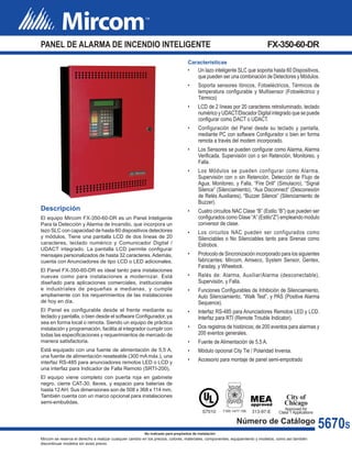 PANEL DE ALARMA DE INCENDIO INTELIGENTE	FX-350-60-DR
Mircom se reserva el derecho a realizar cualquier cambio en los precios, colores, materiales, componentes, equipamiento y modelos; como así también
discontinuar modelos sin aviso previo.
5670S
No indicado para propósitos de instalación
Descripción
El equipo Mircom FX-350-60-DR es un Panel Inteligente
Para la Detección y Alarma de Incendio, que incorpora un
lazo SLC con capacidad de hasta 60 dispositivos detectores
y módulos. Tiene una pantalla LCD de dos líneas de 20
caracteres, teclado numérico y Comunicador Digital /
UDACT integrado. La pantalla LCD permite configurar
mensajes personalizados de hasta 32 caracteres.Además,
cuenta con Anunciadores de tipo LCD o LED adicionales.
El Panel FX-350-60-DR es ideal tanto para instalaciones
nuevas como para instalaciones a modernizar. Está
diseñado para aplicaciones comerciales, institucionales
e industriales de pequeñas a medianas, y cumple
ampliamente con los requerimientos de las instalaciones
de hoy en día.
El Panel es configurable desde el frente mediante su
teclado y pantalla, o bien desde el software Configurador, ya
sea en forma local o remota. Siendo un equipo de práctica
instalación y programación, facilita al integrador cumplir con
todas las especificaciones y requerimientos de mercado de
manera satisfactoria.
Está equipado con una fuente de alimentación de 5,5 A,
una fuente de alimentación reseteable (300 mA máx.), una
interfaz RS-485 para anunciadores remotos LED o LCD y
una interfaz para Indicador de Falla Remoto (SRTI-200).
El equipo viene completo con puerta roja en gabinete
negro, cierre CAT-30, llaves, y espacio para baterías de
hasta 12AH. Sus dimensiones son de 508 x 368 x 114 mm.
También cuenta con un marco opcional para instalaciones
semi-embutidas.
Características
•	 Un lazo inteligente SLC que soporta hasta 60 Dispositivos,
que pueden ser una combinación de Detectores y Módulos.
•	 Soporta sensores Iónicos, Fotoeléctricos, Térmicos de
temperatura configurable y Multisensor (Fotoeléctrico y
Térmico)
•	 LCD de 2 líneas por 20 caracteres retroiluminado, teclado
numérico y UDACT/Discador Digital integrado que se puede
configurar como DACT o UDACT.
•	 Configuración del Panel desde su teclado y pantalla,
mediante PC con software Configurador o bien en forma
remota a través del modem incorporado.
•	 Los Sensores se pueden configurar como Alarma, Alarma
Verificada, Supervisión con o sin Retención, Monitoreo, y
Falla.
•	 Los Módulos se pueden configurar como Alarma,
Supervisión con o sin Retención, Detección de Flujo de
Agua, Monitoreo, y Falla, “Fire Drill” (Simulacro), “Signal
Silence” (Silenciamiento), “Aux Disconnect” (Desconexión
de Relés Auxiliares), “Buzzer Silence” (Silenciamiento de
Buzzer).
•	 Cuatro circuitos NAC Clase “B” (Estilo “B”) que pueden ser
configurados como Clase “A” (Estilo“Z”) empleando modulo
conversor de clase.
•	 Los circuitos NAC pueden ser configurados como
Silenciables o No Silenciables tanto para Sirenas como
Estrobos.
•	 Protocolo de Sincronización incorporado para los siguientes
fabricantes: Mircom, Amseco, System Sensor, Gentex,
Faraday, y Wheelock.
•	 Relés de: Alarma, Auxiliar/Alarma (desconectable),
Supervisión, y Falla.
•	 Funciones Configurables de Inhibición de Silenciamiento,
Auto Silenciamiento, “Walk Test”, y PAS (Positive Alarma
Sequence).
•	 Interfaz RS-485 para Anunciadores Remotos LED y LCD.
Interfaz para RTI (Remote Trouble Indicator).
•	 Dos registros de históricos; de 200 eventos para alarmas y
200 eventos generales.
•	 Fuente de Alimentación de 5,5 A.
•	 Módulo opcional City Tie / Polaridad Inversa.
•	 Accesorio para montaje de panel semi-empotrado
Número de Catálogo
S7010 7165-1477:156
MEAapproved
313-97-E
City of
Chicago
Approved for
Class 1 Applications
 