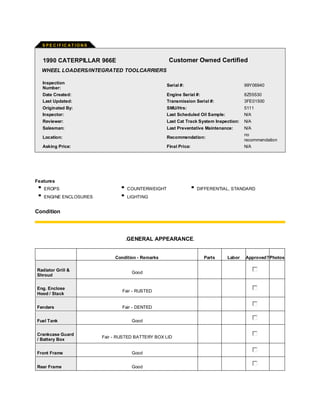 S PE C I F IC A T I O N S
1990 CATERPILLAR 966E Customer Owned Certified
WHEEL LOADERS/INTEGRATED TOOLCARRIERS
Inspection
Number:
Serial #: 99Y06940
Date Created: Engine Serial #: 8Z55530
Last Updated: Transmission Serial #: 3FE01500
Originated By: SMU/Hrs: 5111
Inspector: Last Scheduled Oil Sample: N/A
Reviewer: Last Cat Track System Inspection: N/A
Salesman: Last Preventative Maintenance: N/A
Location: Recommendation:
no
recommendation
Asking Price: Final Price: N/A
Features
EROPS COUNTERWEIGHT DIFFERENTIAL, STANDARD
ENGINE ENCLOSURES LIGHTING
Condition
GENERAL APPEARANCE
Condition - Remarks Parts Labor Approved?Photos
Radiator Grill &
Shroud
Good
Eng. Enclose
Hood / Stack
Fair - RUSTED
Fenders Fair - DENTED
Fuel Tank Good
Crankcase Guard
/ Battery Box
Fair - RUSTED BATTERY BOX LID
Front Frame Good
Rear Frame Good
 