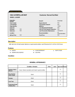 SP EC IF IC A TI ON S
1994 CATERPILLAR 980F Customer Owned Certified
WHEEL LOADER
Inspection
Number: Serial #: 8CJ01562
Date Created: Engine Serial #: N/A
Last Updated: Transmission Serial #: N/A
Originated By: SMU/Hrs: 14922
Inspector: Last Scheduled Oil Sample: N/A
Reviewer: N/A Last Cat Track System Inspection: N/A
Salesman: N/A Last Preventative Maintenance: 10/14/2014
Location: Recommendation:
no
recommendation
Asking Price: N/A Final Price: N/A
Description
980F with 4.0m GPtooth bucket. Machine is in good overall condition. Last PMservice Oct 14, 2014 at 14570 hours.
Features
EROPS COUNTERWEIGHT SUPP STEER
ENGINE ENCLOSURES LIGHTING
Condition
GENERAL APPEARANCE
Condition -Remarks Parts Labor Approved?Photos
Radiator Grill &
Shroud
Good - Exteriorcosmetics and tinwork in goodcondition
[ ]
Eng. Enclose
Hood/ Stack
Good
[ ]
Fenders Good
[ ]
Fuel Tank Good
[ ]
Crankcase Guard
/ Battery Box
Good
[ ]
 