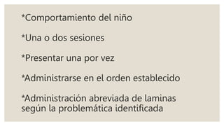 *Comportamiento del niño
*Una o dos sesiones
*Presentar una por vez
*Administrarse en el orden establecido
*Administración abreviada de laminas
según la problemática identificada
 