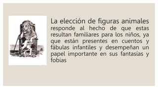 La elección de figuras animales
responde al hecho de que estas
resultan familiares para los niños, ya
que están presentes en cuentos y
fábulas infantiles y desempeñan un
papel importante en sus fantasías y
fobias
 