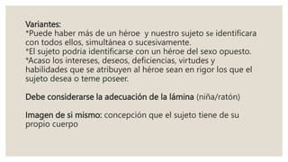 Variantes:
*Puede haber más de un héroe y nuestro sujeto se identificara
con todos ellos, simultánea o sucesivamente.
*El sujeto podria identificarse con un héroe del sexo opuesto.
*Acaso los intereses, deseos, deficiencias, virtudes y
habilidades que se atribuyen al héroe sean en rigor los que el
sujeto desea o teme poseer.
Debe considerarse la adecuación de la lámina (niña/ratón)
Imagen de si mismo: concepción que el sujeto tiene de su
propio cuerpo
 