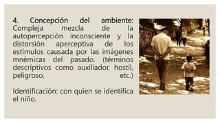 4. Concepción del ambiente:
Compleja mezcla de la
autopercepción inconsciente y la
distorsión aperceptiva de los
estímulos causada por las imágenes
mnémicas del pasado. (términos
descriptivos como auxiliador, hostil,
peligroso, etc.)
Identificación: con quien se identifica
el niño.
 