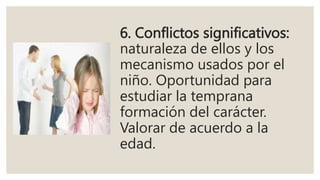 6. Conflictos significativos:
naturaleza de ellos y los
mecanismo usados por el
niño. Oportunidad para
estudiar la temprana
formación del carácter.
Valorar de acuerdo a la
edad.
 