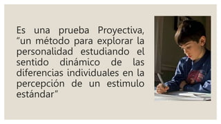 Es una prueba Proyectiva,
“un método para explorar la
personalidad estudiando el
sentido dinámico de las
diferencias individuales en la
percepción de un estimulo
estándar”
 