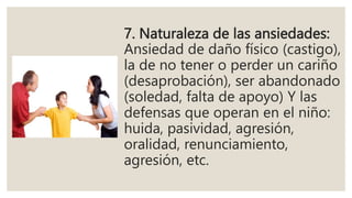 7. Naturaleza de las ansiedades:
Ansiedad de daño físico (castigo),
la de no tener o perder un cariño
(desaprobación), ser abandonado
(soledad, falta de apoyo) Y las
defensas que operan en el niño:
huida, pasividad, agresión,
oralidad, renunciamiento,
agresión, etc.
 