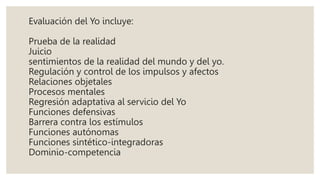 Evaluación del Yo incluye:
Prueba de la realidad
Juicio
sentimientos de la realidad del mundo y del yo.
Regulación y control de los impulsos y afectos
Relaciones objetales
Procesos mentales
Regresión adaptativa al servicio del Yo
Funciones defensivas
Barrera contra los estímulos
Funciones autónomas
Funciones sintético-integradoras
Dominio-competencia
 
