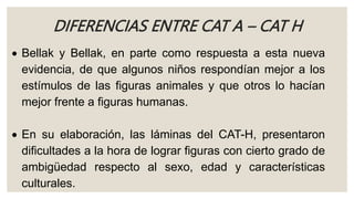 DIFERENCIAS ENTRE CAT A – CAT H
 Bellak y Bellak, en parte como respuesta a esta nueva
evidencia, de que algunos niños respondían mejor a los
estímulos de las figuras animales y que otros lo hacían
mejor frente a figuras humanas.
 En su elaboración, las láminas del CAT-H, presentaron
dificultades a la hora de lograr figuras con cierto grado de
ambigüedad respecto al sexo, edad y características
culturales.
 