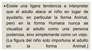  Existe una ligera tendencia a interpretar
que el adulto ataca al niño en lugar de
ayudarlo, en particular la forma Animal,
pero en la forma Humana nunca se
visualiza al adulto como una persona
poderosa, sino simplemente como un viejo.
(La figura del niño solo importuna al adulto
en la forma Animal.)
 