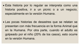  Esta historia por lo regular se interpreta como una
historia positiva, ir a un picnic o a un negocio,
especialmente en la versión Humana.
 Las pocas historias de desastres que se relatan se
presentan con más frecuencia en la forma Animal que
en la Humana. Por otra parte, cuando el adulto es
golpeado por el niño (20% de los casos), esto ocurre
en la versión Humana.
 