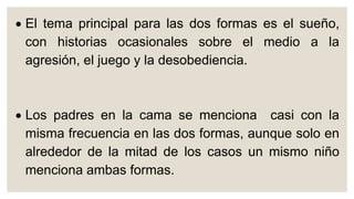  El tema principal para las dos formas es el sueño,
con historias ocasionales sobre el medio a la
agresión, el juego y la desobediencia.
 Los padres en la cama se menciona casi con la
misma frecuencia en las dos formas, aunque solo en
alrededor de la mitad de los casos un mismo niño
menciona ambas formas.
 