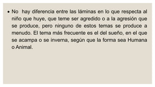  No hay diferencia entre las láminas en lo que respecta al
niño que huye, que teme ser agredido o a la agresión que
se produce, pero ninguno de estos temas se produce a
menudo. El tema más frecuente es el del sueño, en el que
se acampa o se inverna, según que la forma sea Humana
o Animal.
 