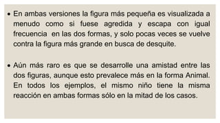  En ambas versiones la figura más pequeña es visualizada a
menudo como si fuese agredida y escapa con igual
frecuencia en las dos formas, y solo pocas veces se vuelve
contra la figura más grande en busca de desquite.
 Aún más raro es que se desarrolle una amistad entre las
dos figuras, aunque esto prevalece más en la forma Animal.
En todos los ejemplos, el mismo niño tiene la misma
reacción en ambas formas sólo en la mitad de los casos.
 