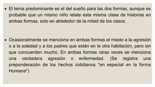  El tema predominante es el del sueño para las dos formas, aunque es
probable que un mismo niño relate esta misma clase de historias en
ambas formas, solo en alrededor de la mitad de los casos.
 Ocasionalmente se menciona en ambas formas el miedo a la agresión
o a la soledad y a los padres que están en la otra habitación, pero sin
que concuerden mucho. En ambas formas raras veces se menciona
una verdadera agresión o enfermedad. (Se registra una
preponderación de los hechos cotidianos *en especial en la forma
Humana*)
 