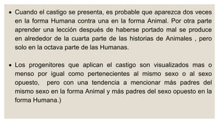  Cuando el castigo se presenta, es probable que aparezca dos veces
en la forma Humana contra una en la forma Animal. Por otra parte
aprender una lección después de haberse portado mal se produce
en alrededor de la cuarta parte de las historias de Animales , pero
solo en la octava parte de las Humanas.
 Los progenitores que aplican el castigo son visualizados mas o
menso por igual como pertenecientes al mismo sexo o al sexo
opuesto, pero con una tendencia a mencionar más padres del
mismo sexo en la forma Animal y más padres del sexo opuesto en la
forma Humana.)
 