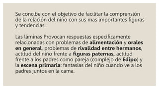 Se concibe con el objetivo de facilitar la comprensión
de la relación del niño con sus mas importantes figuras
y tendencias.
Las láminas Provocan respuestas específicamente
relacionadas con problemas de alimentación y orales
en general, problemas de rivalidad entre hermanos,
actitud del niño frente a figuras paternas, actitud
frente a los padres como pareja (complejo de Edipo) y
la escena primaria: fantasías del niño cuando ve a los
padres juntos en la cama.
 