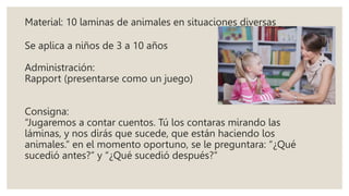 Material: 10 laminas de animales en situaciones diversas
Se aplica a niños de 3 a 10 años
Administración:
Rapport (presentarse como un juego)
Consigna:
“Jugaremos a contar cuentos. Tú los contaras mirando las
láminas, y nos dirás que sucede, que están haciendo los
animales.” en el momento oportuno, se le preguntara: “¿Qué
sucedió antes?” y “¿Qué sucedió después?”
 