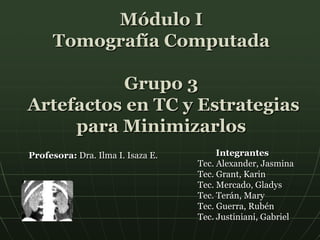 Módulo I
Tomografía Computada
Grupo 3
Artefactos en TC y Estrategias
para Minimizarlos
Integrantes
Tec. Alexander, Jasmina
Tec. Grant, Karin
Tec. Mercado, Gladys
Tec. Terán, Mary
Tec. Guerra, Rubén
Tec. Justiniani, Gabriel
Profesora: Dra. Ilma I. Isaza E.
 