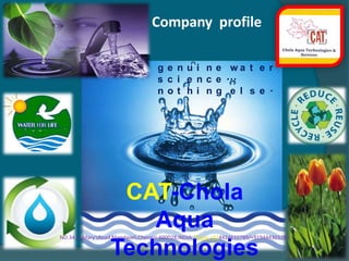 Company  profile genuine water science... nothing else. CAT-Chola Aqua Technologies NO.34,St.Mary’sRoad,Mandaveli,Chennai-600028,INDIA.Phone:+914424610789/+919444303293  E-mail-cholaaquatech@gmail.com,  