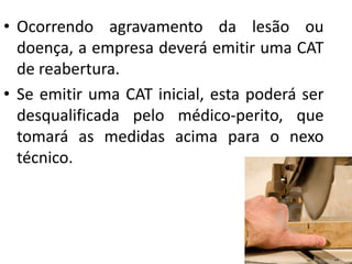 • Ocorrendo agravamento da lesão ou
doença, a empresa deverá emitir uma CAT
de reabertura.
• Se emitir uma CAT inicial, esta poderá ser
desqualificada pelo médico-perito, que
tomará as medidas acima para o nexo
técnico.
 