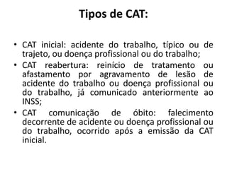 Tipos de CAT:
• CAT inicial: acidente do trabalho, típico ou de
trajeto, ou doença profissional ou do trabalho;
• CAT reabertura: reinício de tratamento ou
afastamento por agravamento de lesão de
acidente do trabalho ou doença profissional ou
do trabalho, já comunicado anteriormente ao
INSS;
• CAT comunicação de óbito: falecimento
decorrente de acidente ou doença profissional ou
do trabalho, ocorrido após a emissão da CAT
inicial.
 
