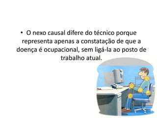 • O nexo causal difere do técnico porque
representa apenas a constatação de que a
doença é ocupacional, sem ligá-la ao posto de
trabalho atual.
 