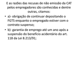 E as razões das recusas de não emissão da CAT
pelos empregadores são conhecidas e dentre
outras, citamos:
• a)- obrigação de continuar depositando o
FGTS enquanto o empregado estiver com o
contrato suspenso;
• b)- garantia de emprego até um ano após a
suspensão do benefício acidentário do art.
118 da Lei 8.213/91;
 